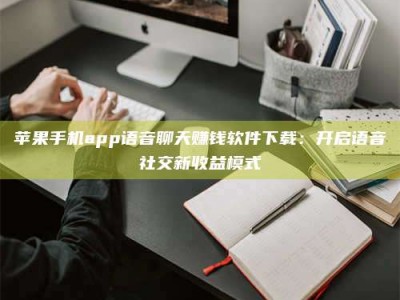 祁阳苹果手机app语音聊天赚钱软件下载：开启语音社交新收益模式